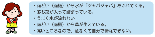 ・雨どい（雨樋）から水が「ジャバジャバ」あふれてくる。・落ち葉が入って詰まっている。・うまく水が流れない。・雨どい（雨樋）から草が生えている。 ・高いところなので、危なくて自分で掃除できない。